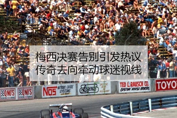 梅西决赛告别引发热议 传奇去向牵动球迷视线