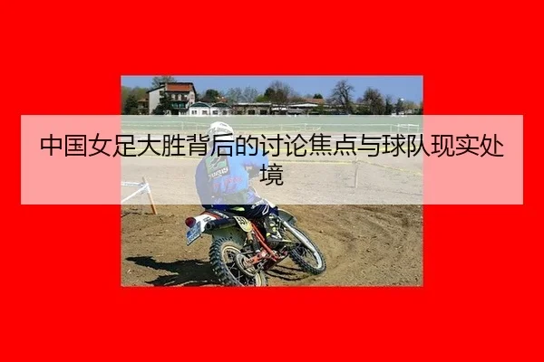 中国女足大胜背后的讨论焦点与球队现实处境